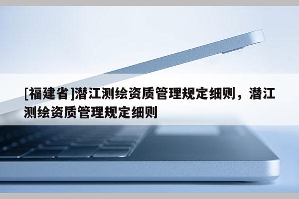 [福建省]潛江測繪資質(zhì)管理規(guī)定細則，潛江測繪資質(zhì)管理規(guī)定細則