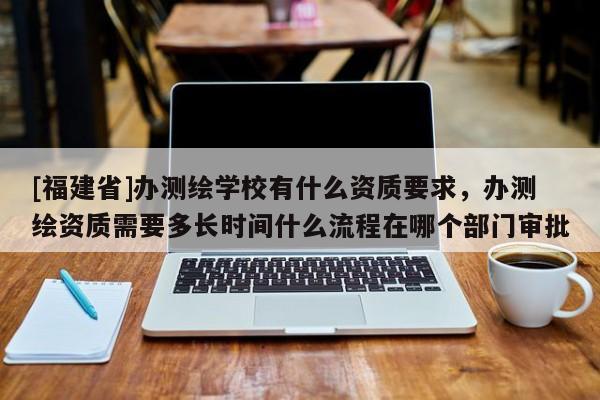 [福建省]辦測(cè)繪學(xué)校有什么資質(zhì)要求，辦測(cè)繪資質(zhì)需要多長(zhǎng)時(shí)間什么流程在哪個(gè)部門(mén)審批