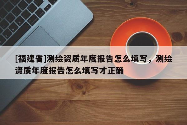 [福建省]測繪資質(zhì)年度報告怎么填寫，測繪資質(zhì)年度報告怎么填寫才正確