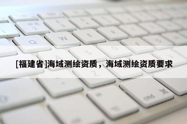 [福建省]海域測繪資質(zhì)，海域測繪資質(zhì)要求