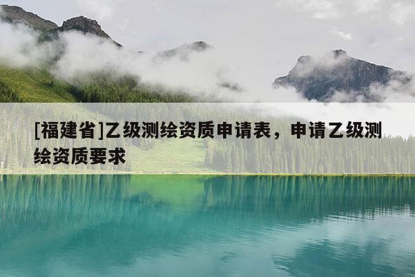 [福建省]乙級測繪資質(zhì)申請表，申請乙級測繪資質(zhì)要求