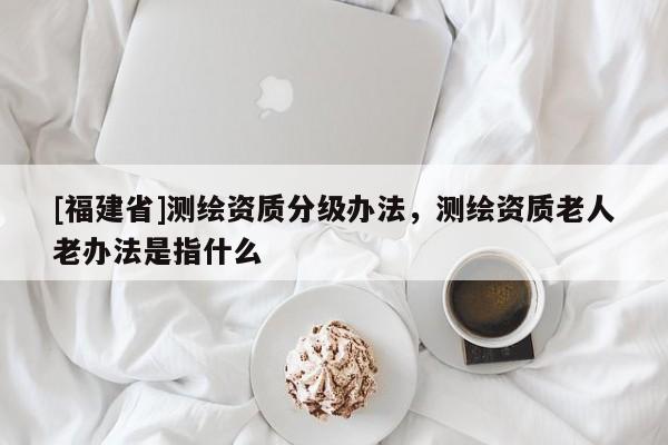 [福建省]測(cè)繪資質(zhì)分級(jí)辦法，測(cè)繪資質(zhì)老人老辦法是指什么