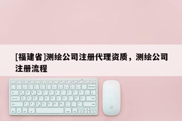 [福建省]測繪公司注冊代理資質(zhì)，測繪公司注冊流程