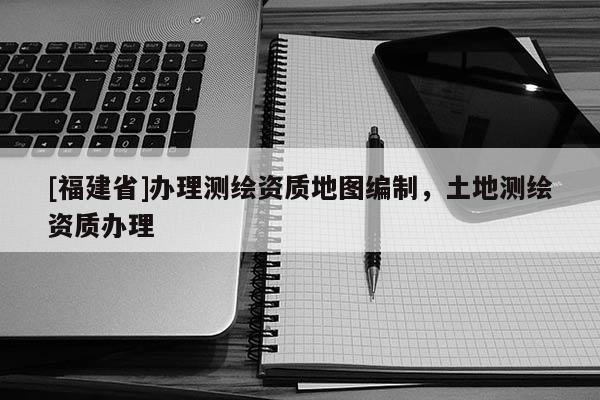 [福建省]辦理測繪資質(zhì)地圖編制，土地測繪資質(zhì)辦理