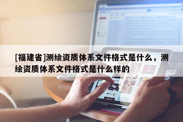 [福建省]測(cè)繪資質(zhì)體系文件格式是什么，測(cè)繪資質(zhì)體系文件格式是什么樣的