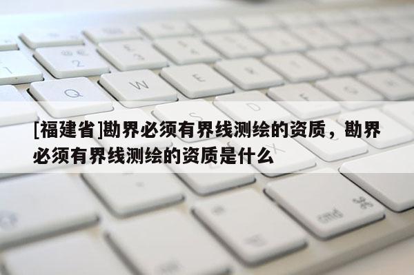 [福建省]勘界必須有界線測繪的資質(zhì)，勘界必須有界線測繪的資質(zhì)是什么