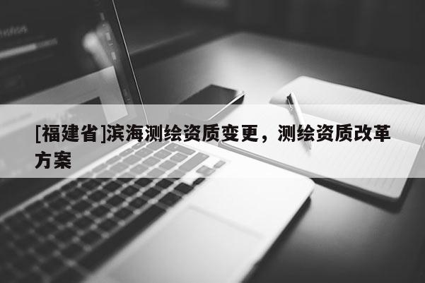 [福建省]濱海測繪資質(zhì)變更，測繪資質(zhì)改革方案