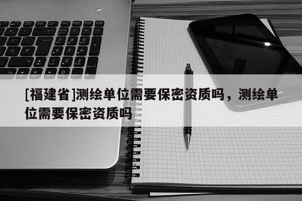 [福建省]測(cè)繪單位需要保密資質(zhì)嗎，測(cè)繪單位需要保密資質(zhì)嗎