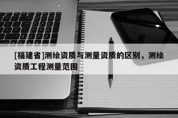 [福建省]測繪資質(zhì)與測量資質(zhì)的區(qū)別，測繪資質(zhì)工程測量范圍