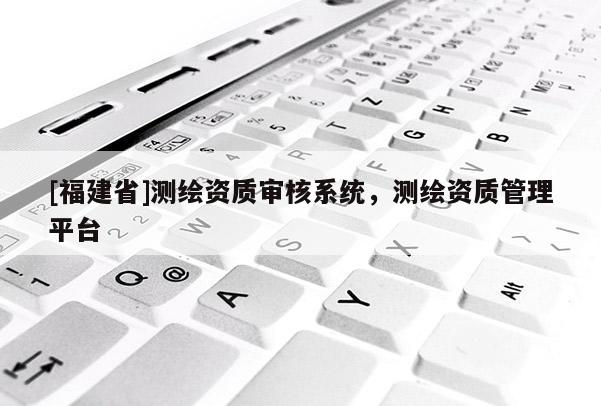 [福建省]測繪資質(zhì)審核系統(tǒng)，測繪資質(zhì)管理平臺