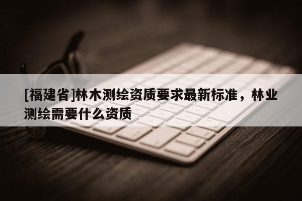 [福建省]林木測(cè)繪資質(zhì)要求最新標(biāo)準(zhǔn)，林業(yè)測(cè)繪需要什么資質(zhì)
