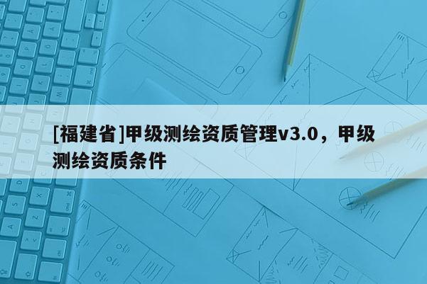 [福建省]甲級(jí)測(cè)繪資質(zhì)管理v3.0，甲級(jí)測(cè)繪資質(zhì)條件