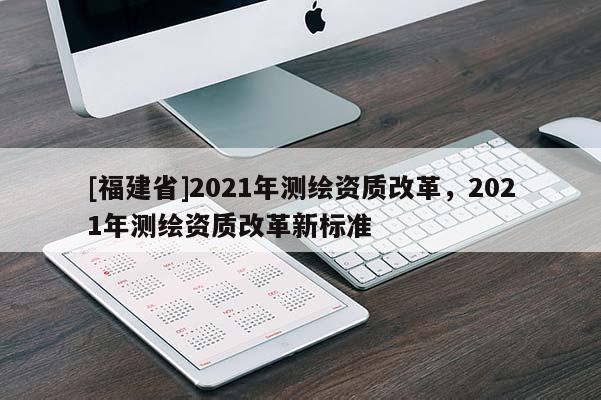 [福建省]2021年測繪資質(zhì)改革，2021年測繪資質(zhì)改革新標準