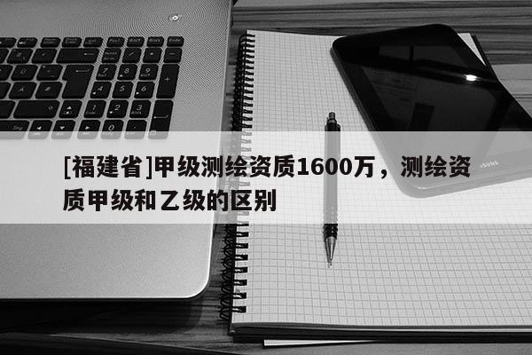 [福建省]甲級(jí)測(cè)繪資質(zhì)1600萬(wàn)，測(cè)繪資質(zhì)甲級(jí)和乙級(jí)的區(qū)別