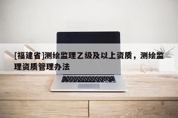 [福建省]測繪監(jiān)理乙級及以上資質(zhì)，測繪監(jiān)理資質(zhì)管理辦法