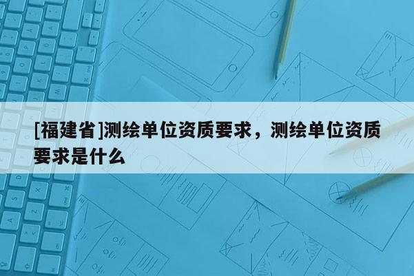 [福建省]測繪單位資質(zhì)要求，測繪單位資質(zhì)要求是什么
