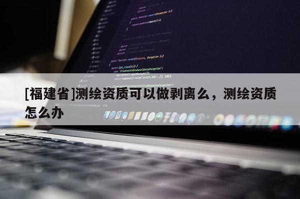 [福建省]測繪資質(zhì)可以做剝離么，測繪資質(zhì)怎么辦