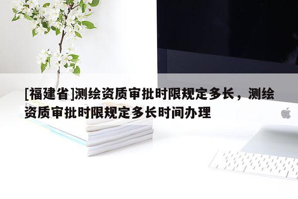[福建省]測繪資質(zhì)審批時限規(guī)定多長，測繪資質(zhì)審批時限規(guī)定多長時間辦理