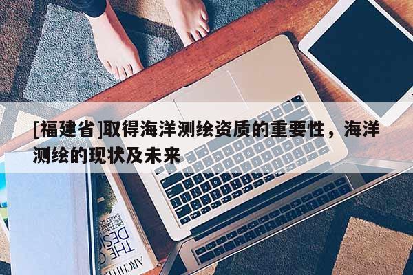 [福建省]取得海洋測繪資質(zhì)的重要性，海洋測繪的現(xiàn)狀及未來