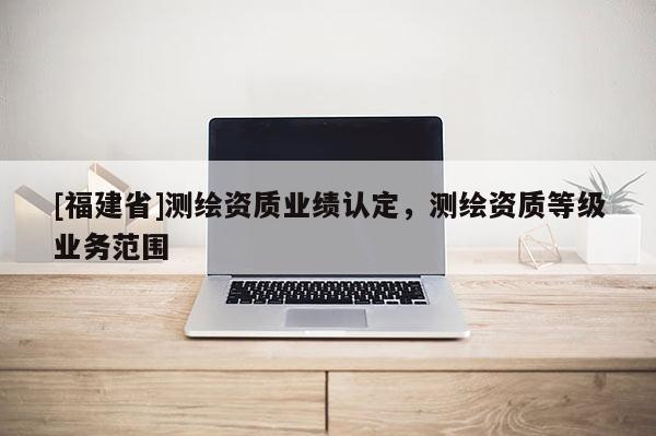 [福建省]測繪資質(zhì)業(yè)績認(rèn)定，測繪資質(zhì)等級業(yè)務(wù)范圍