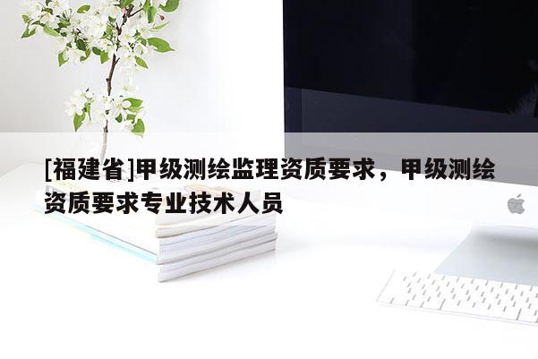 [福建省]甲級(jí)測(cè)繪監(jiān)理資質(zhì)要求，甲級(jí)測(cè)繪資質(zhì)要求專業(yè)技術(shù)人員