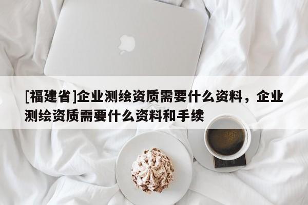 [福建省]企業(yè)測繪資質(zhì)需要什么資料，企業(yè)測繪資質(zhì)需要什么資料和手續(xù)