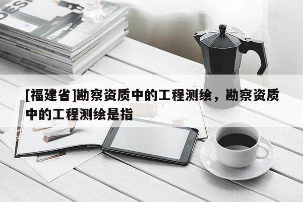[福建省]勘察資質(zhì)中的工程測繪，勘察資質(zhì)中的工程測繪是指