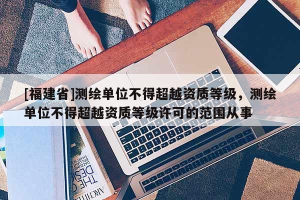 [福建省]測(cè)繪單位不得超越資質(zhì)等級(jí)，測(cè)繪單位不得超越資質(zhì)等級(jí)許可的范圍從事