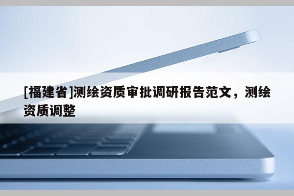 [福建省]測(cè)繪資質(zhì)審批調(diào)研報(bào)告范文，測(cè)繪資質(zhì)調(diào)整