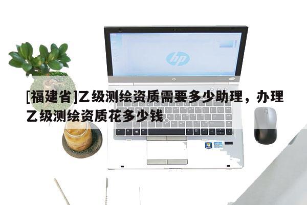 [福建省]乙級(jí)測繪資質(zhì)需要多少助理，辦理乙級(jí)測繪資質(zhì)花多少錢