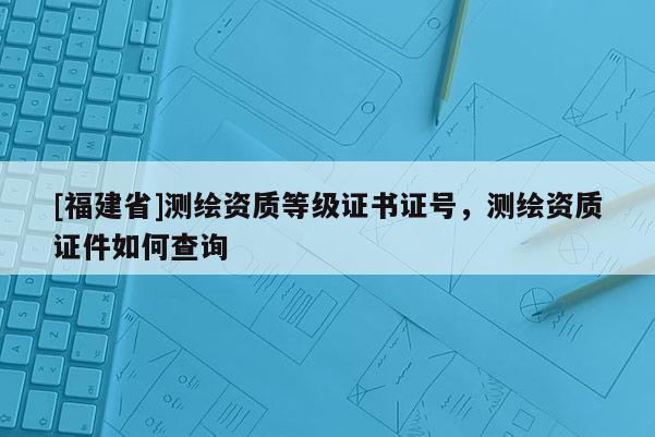 [福建省]測繪資質(zhì)等級證書證號，測繪資質(zhì)證件如何查詢