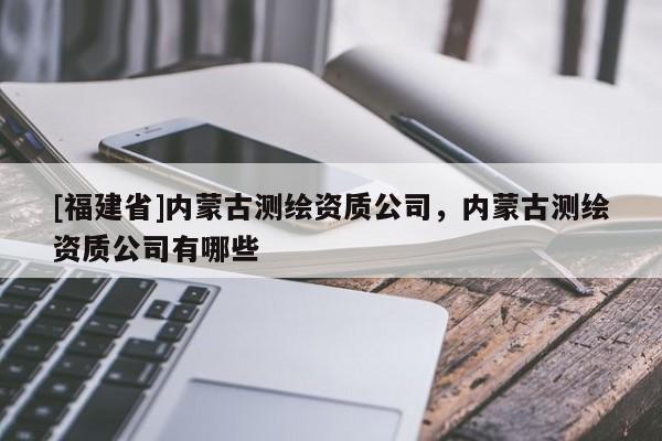 [福建省]內(nèi)蒙古測(cè)繪資質(zhì)公司，內(nèi)蒙古測(cè)繪資質(zhì)公司有哪些