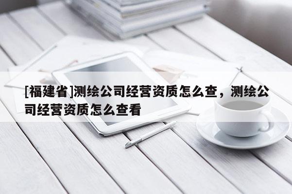[福建省]測繪公司經(jīng)營資質(zhì)怎么查，測繪公司經(jīng)營資質(zhì)怎么查看
