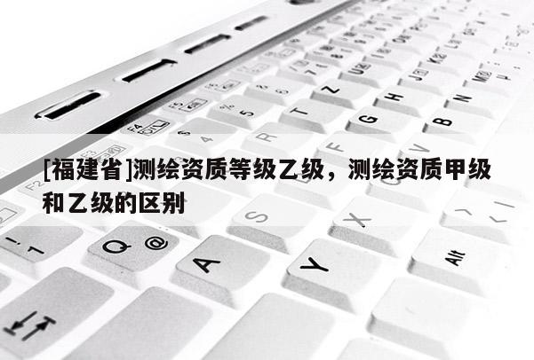 [福建省]測繪資質(zhì)等級乙級，測繪資質(zhì)甲級和乙級的區(qū)別