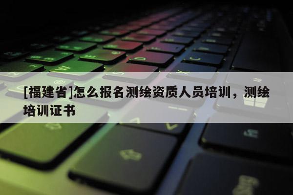 [福建省]怎么報名測繪資質人員培訓，測繪培訓證書