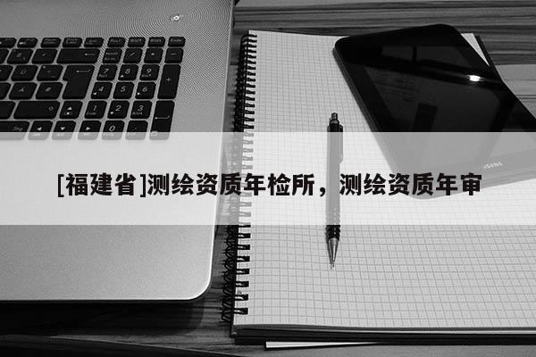 [福建省]測繪資質(zhì)年檢所，測繪資質(zhì)年審