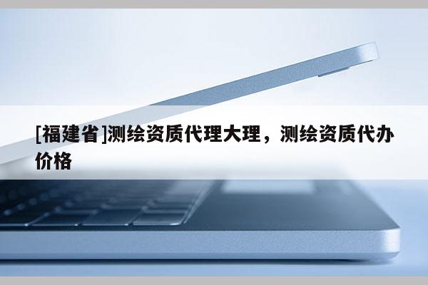 [福建省]測繪資質(zhì)代理大理，測繪資質(zhì)代辦價格