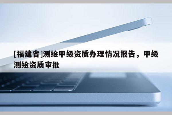 [福建省]測繪甲級(jí)資質(zhì)辦理情況報(bào)告，甲級(jí)測繪資質(zhì)審批