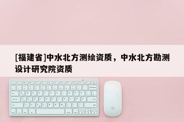 [福建省]中水北方測繪資質，中水北方勘測設計研究院資質