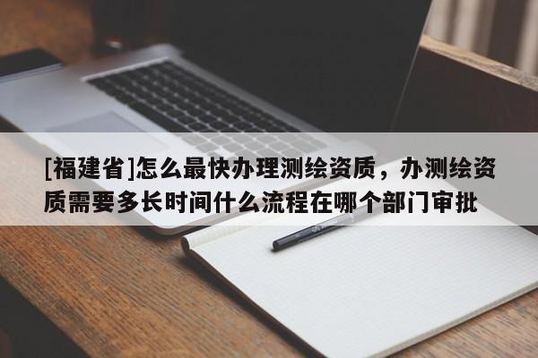 [福建省]怎么最快辦理測繪資質(zhì)，辦測繪資質(zhì)需要多長時(shí)間什么流程在哪個(gè)部門審批