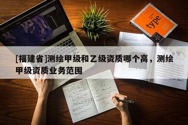 [福建省]測(cè)繪甲級(jí)和乙級(jí)資質(zhì)哪個(gè)高，測(cè)繪甲級(jí)資質(zhì)業(yè)務(wù)范圍