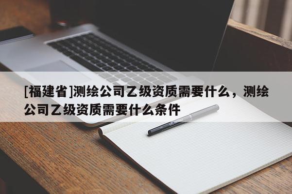 [福建省]測(cè)繪公司乙級(jí)資質(zhì)需要什么，測(cè)繪公司乙級(jí)資質(zhì)需要什么條件