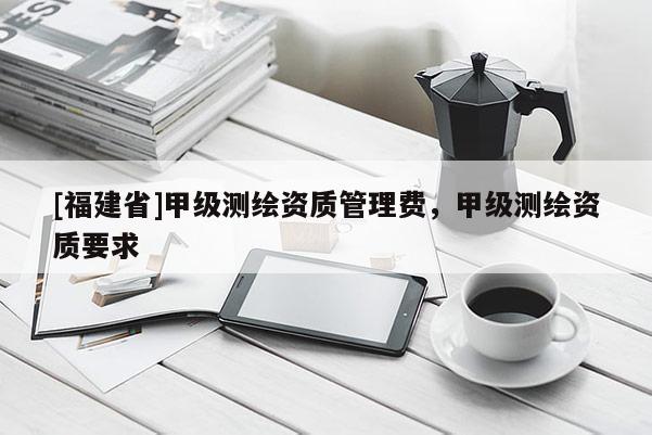 [福建省]甲級測繪資質管理費，甲級測繪資質要求