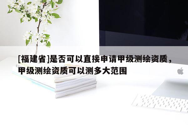 [福建省]是否可以直接申請甲級測繪資質，甲級測繪資質可以測多大范圍