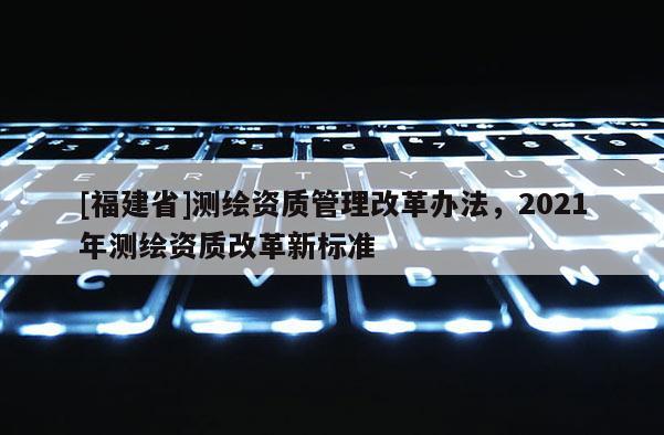 [福建省]測繪資質(zhì)管理改革辦法，2021年測繪資質(zhì)改革新標準