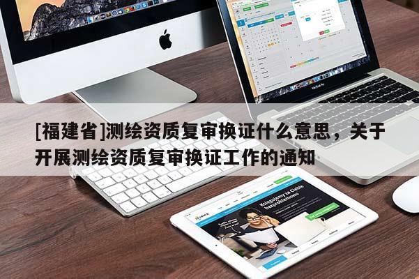 [福建省]測(cè)繪資質(zhì)復(fù)審換證什么意思，關(guān)于開展測(cè)繪資質(zhì)復(fù)審換證工作的通知