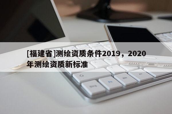 [福建省]測繪資質(zhì)條件2019，2020年測繪資質(zhì)新標準