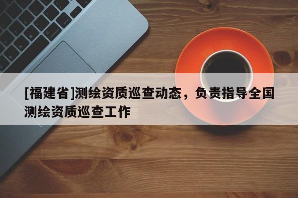 [福建省]測(cè)繪資質(zhì)巡查動(dòng)態(tài)，負(fù)責(zé)指導(dǎo)全國測(cè)繪資質(zhì)巡查工作