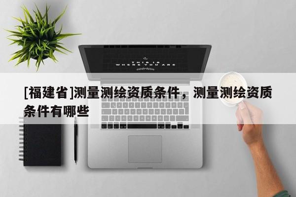 [福建省]測(cè)量測(cè)繪資質(zhì)條件，測(cè)量測(cè)繪資質(zhì)條件有哪些