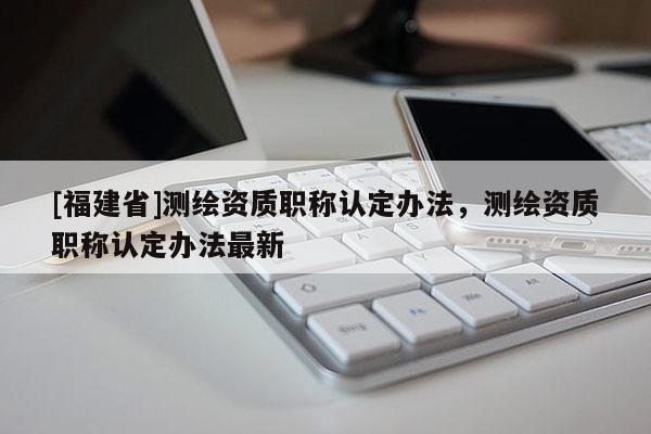 [福建省]測(cè)繪資質(zhì)職稱認(rèn)定辦法，測(cè)繪資質(zhì)職稱認(rèn)定辦法最新